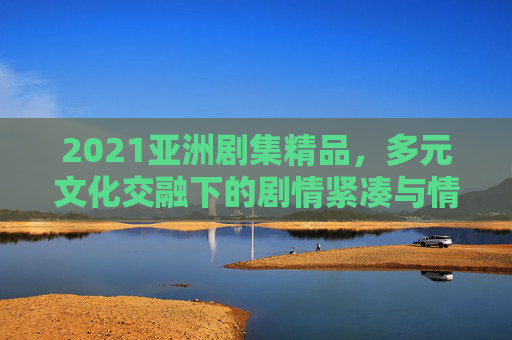 2021亚洲剧集精品，多元文化交融下的剧情紧凑与情感丰盈，2021亚洲剧集精品，多元文化交融下的剧情紧凑与情感丰盈