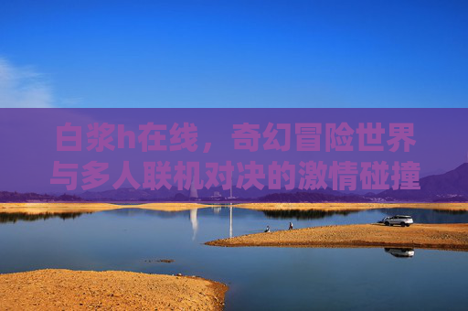 白浆h在线,奇幻冒险世界与多人联机对决的激情碰撞,白浆h在线,奇幻冒险世界与多人联机对决的激情碰撞 白浆h在线,奇幻冒险世界与多人联机对决的激情碰撞,白浆h在线,奇幻冒险世界与多人联机对决的激情碰撞