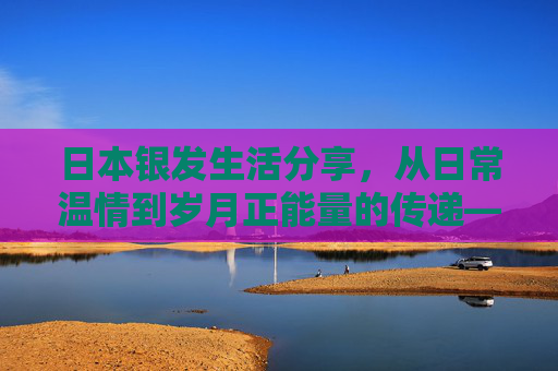 日本银发生活分享,从日常温情到岁月正能量的传递——高龄老妇与老伴的银发交尾与生活点滴 日本银发生活分享,从日常温情到岁月正能量的传递——高龄老妇与老伴的银发交尾与生活点滴