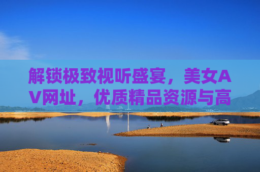 解锁极致视听盛宴，美女AV网址，优质精品资源与高清互动平台，解锁极致视听盛宴，美女AV网址与优质高清互动平台