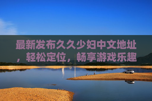 最新发布久久少妇中文地址,轻松定位,畅享游戏乐趣,最新久久少妇中文地址,轻松定位,畅享游戏乐趣 最新发布久久少妇中文地址,轻松定位,畅享游戏乐趣,最新久久少妇中文地址,轻松定位,畅享游戏乐趣