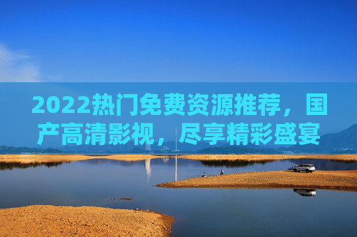 2022热门免费资源推荐,国产高清影视,尽享精彩盛宴 2022热门免费资源推荐,国产高清影视,尽享精彩盛宴