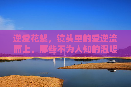 逆爱花絮,镜头里的爱逆流而上,那些不为人知的温暖与坚持 逆爱花絮,镜头里的爱逆流而上,那些不为人知的温暖与坚持