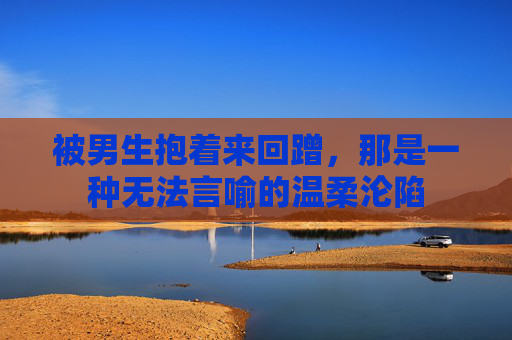被男生抱着来回蹭,那是一种无法言喻的温柔沦陷 被男生抱着来回蹭,那是一种无法言喻的温柔沦陷