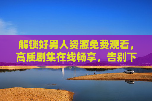 解锁好男人资源免费观看，高质剧集在线畅享，告别下载与付费烦恼