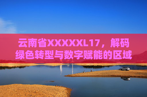 云南省XXXXXL17,解码绿色转型与数字赋能的区域发展新路径,云南省绿色转型与数字赋能的区域发展新路径解码 云南省XXXXXL17,解码绿色转型与数字赋能的区域发展新路径,云南省绿色转型与数字赋能的区域发展新路径解码