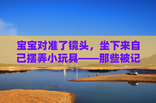 宝宝对准了镜头,坐下来自己摆弄小玩具——那些被记录下的成长瞬间 宝宝对准了镜头,坐下来自己摆弄小玩具——那些被记录下的成长瞬间