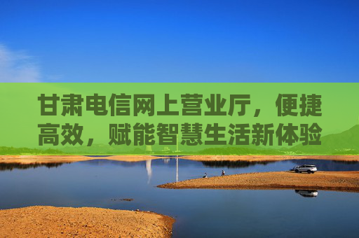 甘肃电信网上营业厅,便捷高效,赋能智慧生活新体验,甘肃电信网上营业厅,便捷高效,赋能智慧生活新体验 甘肃电信网上营业厅,便捷高效,赋能智慧生活新体验,甘肃电信网上营业厅,便捷高效,赋能智慧生活新体验