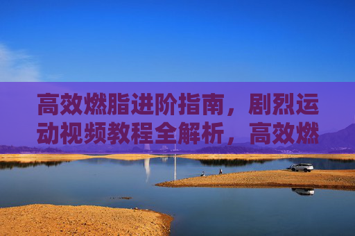 高效燃脂进阶指南,剧烈运动视频教程全解析,高效燃脂进阶指南,剧烈运动视频教程全解析 高效燃脂进阶指南,剧烈运动视频教程全解析,高效燃脂进阶指南,剧烈运动视频教程全解析