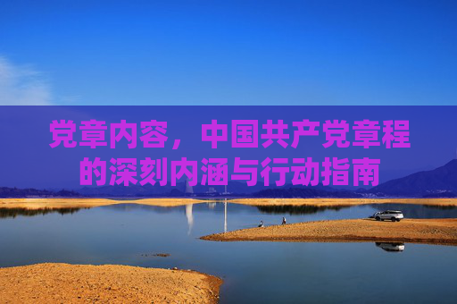党章内容,中国共产党章程的深刻内涵与行动指南 党章内容,中国共产党章程的深刻内涵与行动指南