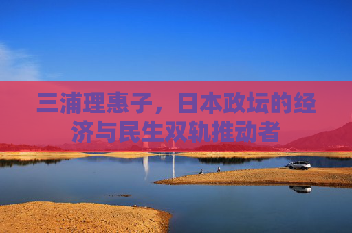三浦理惠子,日本政坛的经济与民生双轨推动者 三浦理惠子,日本政坛的经济与民生双轨推动者