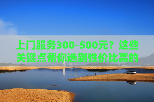 上门服务300-500元?这些关键点帮你选到性价比高的服务!上门服务300-500元?这些关键点帮你选到性价比高的服务! 上门服务300-500元?这些关键点帮你选到性价比高的服务!上门服务300-500元?这些关键点帮你选到性价比高的服务!