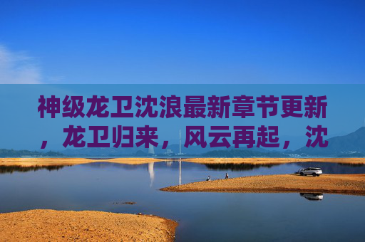 神级龙卫沈浪最新章节更新,龙卫归来,风云再起,沈浪的逆天之路再掀波澜!神级龙卫沈浪最新章节更新,龙卫归来,风云再起,逆天之路再掀波澜! 神级龙卫沈浪最新章节更新,龙卫归来,风云再起,沈浪的逆天之路再掀波澜!神级龙卫沈浪最新章节更新,龙卫归来,风云再起,逆天之路再掀波澜!