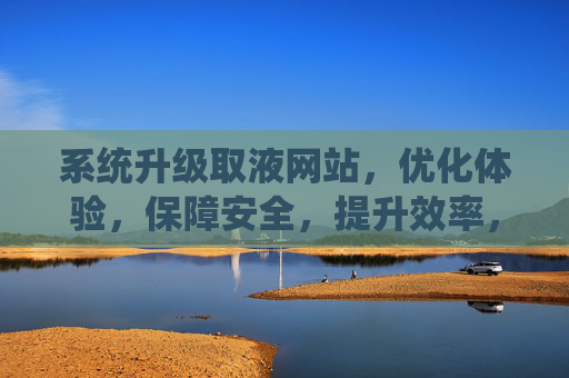 系统升级取液网站，优化体验，保障安全，提升效率，系统升级取液网站，优化体验、保障安全、提升效率
