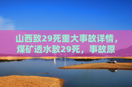 山西致29死重大事故详情，煤矿透水致29死，事故原因调查与救援进展，山西煤矿透水致29死事故详情，原因调查与救援进展