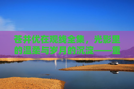 苍井优在观线全集，光影里的温柔与岁月的沉淀——重温她的电影世界，感受时光的温柔流转，苍井优在观线全集，光影里的温柔与岁月沉淀，重温电影世界的时光温柔流转