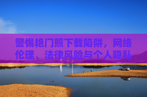 警惕艳门照下载陷阱，网络伦理、法律风险与个人隐私的边界，警惕艳门照下载陷阱，网络伦理、法律风险与个人隐私的边界