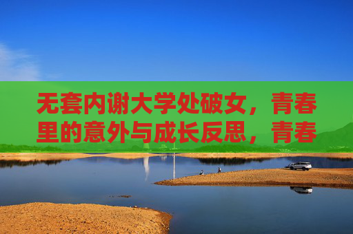 无套内谢大学处破女，青春里的意外与成长反思，青春里的意外与成长反思，大学处破女经历的反思与成长