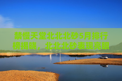 禁慢天堂北北北砂5月排行榜揭晓,北北北砂表现亮眼,玩家热议持续升温,禁慢天堂北北北砂5月排行榜揭晓 玩家热议持续升温 禁慢天堂北北北砂5月排行榜揭晓,北北北砂表现亮眼,玩家热议持续升温,禁慢天堂北北北砂5月排行榜揭晓 玩家热议持续升温