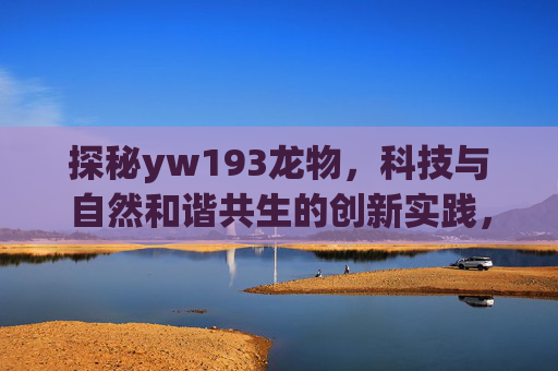探秘yw193龙物，科技与自然和谐共生的创新实践，探秘yw193龙物，科技与自然和谐共生的创新实践