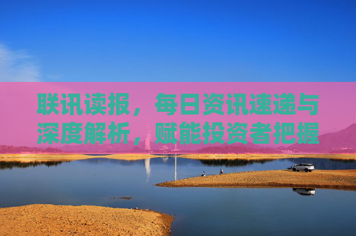 联讯读报,每日资讯速递与深度解析,赋能投资者把握市场脉搏,联讯读报,每日资讯速递与深度解析,赋能投资者把握市场脉搏 联讯读报,每日资讯速递与深度解析,赋能投资者把握市场脉搏,联讯读报,每日资讯速递与深度解析,赋能投资者把握市场脉搏