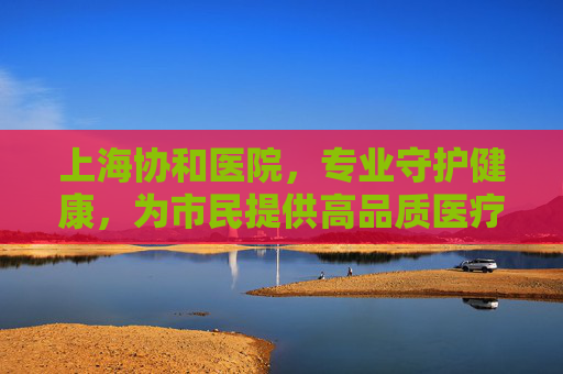 上海协和医院，专业守护健康，为市民提供高品质医疗服务，上海协和医院，专业守护健康，为市民提供高品质医疗服务