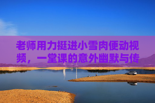 老师用力挺进小雪肉便动视频,一堂课的意外幽默与传播力,老师课堂挺进小雪肉意外爆笑,视频传播力引关注 老师用力挺进小雪肉便动视频,一堂课的意外幽默与传播力,老师课堂挺进小雪肉意外爆笑,视频传播力引关注
