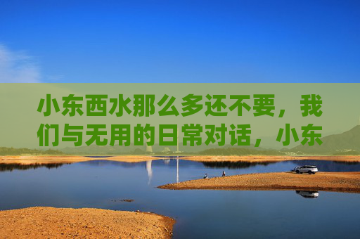 小东西水那么多还不要,我们与无用的日常对话,小东西水那么多还不要,我们与无用的日常对话 小东西水那么多还不要,我们与无用的日常对话,小东西水那么多还不要,我们与无用的日常对话