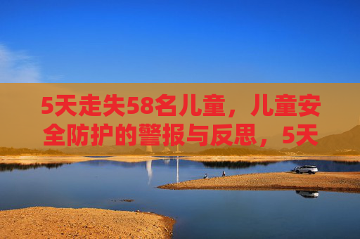 5天走失58名儿童,儿童安全防护的警报与反思,5天走失58名儿童,儿童安全防护的警报与反思 5天走失58名儿童,儿童安全防护的警报与反思,5天走失58名儿童,儿童安全防护的警报与反思