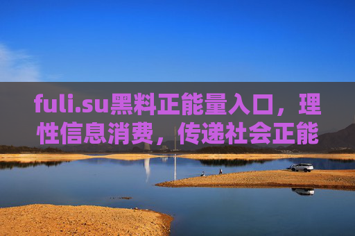 fuli.su黑料正能量入口，理性信息消费，传递社会正能量，fuli.su黑料正能量入口，理性信息消费，传递社会正能量