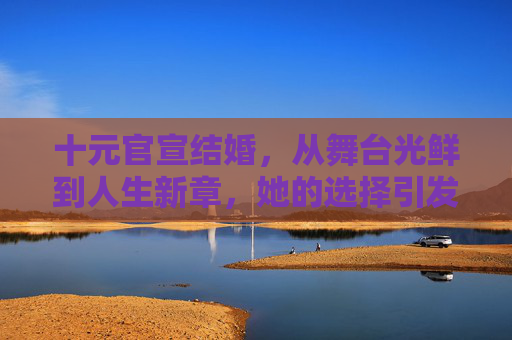十元官宣结婚，从舞台光鲜到人生新章，她的选择引发多方关注，十元官宣结婚，从舞台光鲜到人生新章，引发多方关注