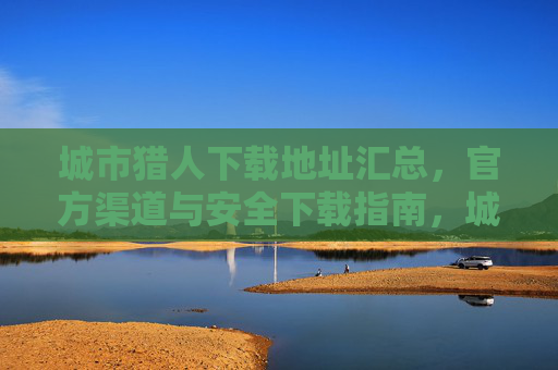 城市猎人下载地址汇总,官方渠道与安全下载指南,城市猎人下载地址汇总,官方渠道与安全下载指南 城市猎人下载地址汇总,官方渠道与安全下载指南,城市猎人下载地址汇总,官方渠道与安全下载指南