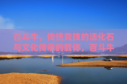 百斗牛,传统竞技的活化石与文化传承的载体,百斗牛,传统竞技的活化石与文化传承的载体 百斗牛,传统竞技的活化石与文化传承的载体,百斗牛,传统竞技的活化石与文化传承的载体