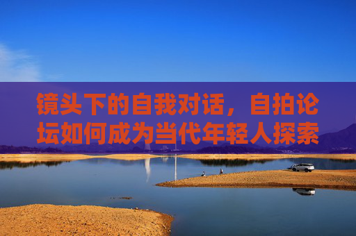 镜头下的自我对话，自拍论坛如何成为当代年轻人探索美与身份的数字空间，镜头下的自我对话，自拍论坛如何成为当代年轻人探索美与身份的数字空间