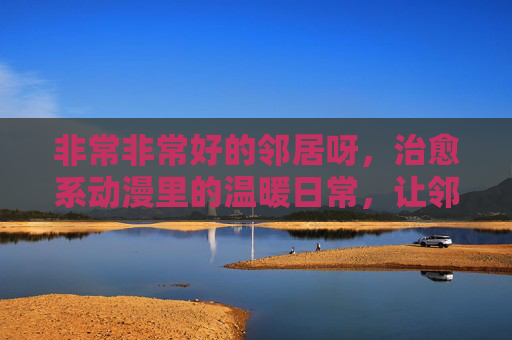 非常非常好的邻居呀,治愈系动漫里的温暖日常,让邻里情成为治愈的良药,治愈系动漫里的温暖日常,好邻居,让邻里情成为治愈的良药 非常非常好的邻居呀,治愈系动漫里的温暖日常,让邻里情成为治愈的良药,治愈系动漫里的温暖日常,好邻居,让邻里情成为治愈的良药