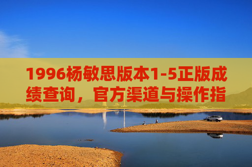 1996杨敏思版本1-5正版成绩查询,官方渠道与操作指南,1996杨敏思版本1-5正版成绩查询,官方渠道与操作指南 1996杨敏思版本1-5正版成绩查询,官方渠道与操作指南,1996杨敏思版本1-5正版成绩查询,官方渠道与操作指南