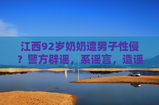 江西92岁奶奶遭男子性侵？警方辟谣，系谣言，造谣者已被依法查处，江西92岁奶奶遭性侵？警方辟谣，系谣言，造谣者已被依法查处