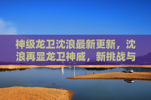 神级龙卫沈浪最新更新,沈浪再显龙卫神威,新挑战与新机遇并存,剧情迎来全新高潮!神级龙卫沈浪最新更新,再显神威,新挑战与新机遇并存,剧情迎来全新高潮 神级龙卫沈浪最新更新,沈浪再显龙卫神威,新挑战与新机遇并存,剧情迎来全新高潮!神级龙卫沈浪最新更新,再显神威,新挑战与新机遇并存,剧情迎来全新高潮