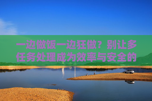 一边做饭一边狂做？别让多任务处理成为效率与安全的双刃剑，一边做饭一边狂做？别让多任务处理成为效率与安全的双刃剑