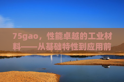75gao,性能卓越的工业材料——从基础特性到应用前沿,75gao,性能卓越的工业材料——从基础特性到应用前沿 75gao,性能卓越的工业材料——从基础特性到应用前沿,75gao,性能卓越的工业材料——从基础特性到应用前沿