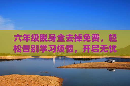 六年级脱身全去掉免费,轻松告别学习烦恼,开启无忧成长新篇章,六年级脱身全去掉免费,轻松告别学习烦恼,开启无忧成长新篇章 六年级脱身全去掉免费,轻松告别学习烦恼,开启无忧成长新篇章,六年级脱身全去掉免费,轻松告别学习烦恼,开启无忧成长新篇章
