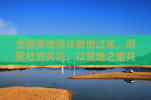 全国多地倡议就地过年,凝聚社会共识,以就地之暖共度团圆新篇,全国多地倡议就地过年,凝聚社会共识,以就地之暖共度团圆新篇 全国多地倡议就地过年,凝聚社会共识,以就地之暖共度团圆新篇,全国多地倡议就地过年,凝聚社会共识,以就地之暖共度团圆新篇