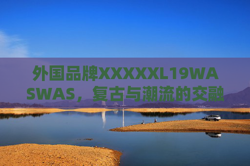 外国品牌XXXXXL19WASWAS,复古与潮流的交融——19年款XL码服饰的时尚解读与市场影响,外国品牌XXXXXL19WASWAS,复古与潮流的交融——19年款XL码服饰的时尚解读与市场影响 外国品牌XXXXXL19WASWAS,复古与潮流的交融——19年款XL码服饰的时尚解读与市场影响,外国品牌XXXXXL19WASWAS,复古与潮流的交融——19年款XL码服饰的时尚解读与市场影响