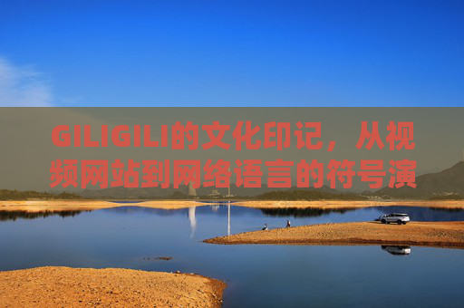 GILIGILI的文化印记,从视频网站到网络语言的符号演变,GILIGILI的文化印记,从视频网站到网络语言的符号演变 GILIGILI的文化印记,从视频网站到网络语言的符号演变,GILIGILI的文化印记,从视频网站到网络语言的符号演变