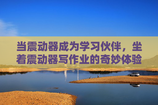 当震动器成为学习伙伴,坐着震动器写作业的奇妙体验,震动器变身学习伙伴,坐着它写作业的奇妙体验 当震动器成为学习伙伴,坐着震动器写作业的奇妙体验,震动器变身学习伙伴,坐着它写作业的奇妙体验