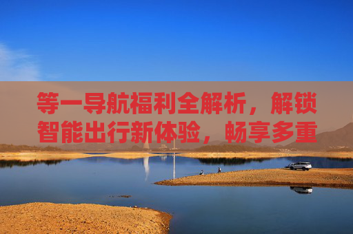 等一导航福利全解析,解锁智能出行新体验,畅享多重优惠,等一导航福利全解析,解锁智能出行新体验,畅享多重优惠 等一导航福利全解析,解锁智能出行新体验,畅享多重优惠,等一导航福利全解析,解锁智能出行新体验,畅享多重优惠