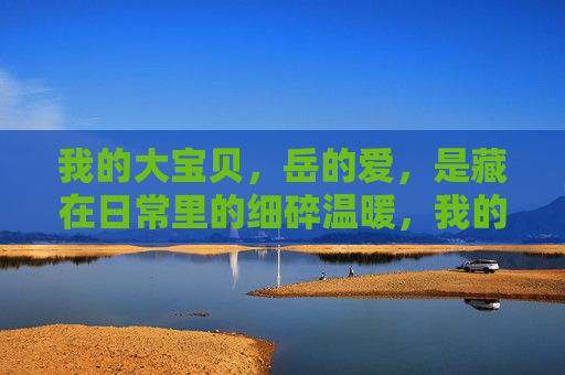 我的大宝贝,岳的爱,是藏在日常里的细碎温暖,我的大宝贝,岳的爱,是藏在日常里的细碎温暖 我的大宝贝,岳的爱,是藏在日常里的细碎温暖,我的大宝贝,岳的爱,是藏在日常里的细碎温暖