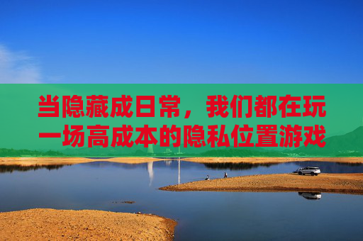 当隐藏成日常,我们都在玩一场高成本的隐私位置游戏,当隐藏成日常,我们都在玩一场高成本的隐私位置游戏 当隐藏成日常,我们都在玩一场高成本的隐私位置游戏,当隐藏成日常,我们都在玩一场高成本的隐私位置游戏