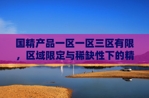 国精产品一区一区三区有限,区域限定与稀缺性下的精品价值探索,国精产品一区三区有限,区域限定与稀缺性下的精品价值探索 国精产品一区一区三区有限,区域限定与稀缺性下的精品价值探索,国精产品一区三区有限,区域限定与稀缺性下的精品价值探索