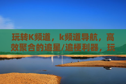 玩转K频道,k频道导航,高效聚合的追星/追梗利器,玩转K频道,高效聚合的追星/追梗导航利器 玩转K频道,k频道导航,高效聚合的追星/追梗利器,玩转K频道,高效聚合的追星/追梗导航利器